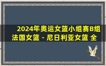 2024年奥运女篮小组赛B组 法国女篮 - 尼日利亚女篮 全场录像